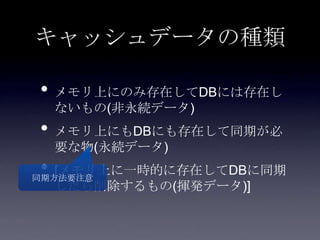 キャッシュデータの種類
• メモリ上にのみ存在してDBには存在し
ないもの(非永続データ)
• メモリ上にもDBにも存在して同期が必
要な物(永続データ)
• [メモリ上に一時的に存在してDBに同期
したら削除するもの(揮発データ)]
同期方法要注意
 