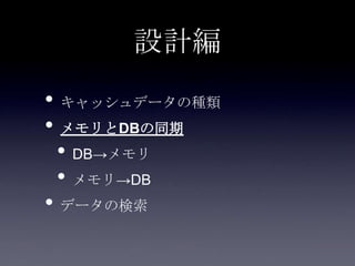設計編
• キャッシュデータの種類
• メモリとDBの同期
• DB→メモリ
• メモリ→DB
• データの検索
 