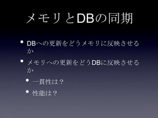 メモリとDBの同期
• DBへの更新をどうメモリに反映させる
か
• メモリへの更新をどうDBに反映させる
か
• 一貫性は？
• 性能は？
 