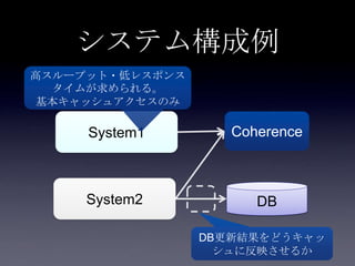 システム構成例
System1
System2
Coherence
DB
高スループット・低レスポンス
タイムが求められる。
基本キャッシュアクセスのみ
DB更新結果をどうキャッ
シュに反映させるか
 