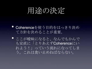 用途の決定
• Coherenceを使う目的をはっきり決め
て方針を決めることが重要。
• ここが曖昧になると、なんでもかんで
も安直に「とりあえずCoherenceにい
れよう！」っていう流れになってしま
う。これは食い止めねばならない。
 