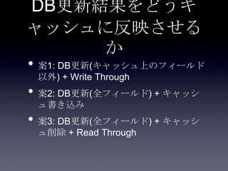 DB更新結果をどうキ
ャッシュに反映させる
か
• 案1: DB更新(キャッシュ上のフィールド
以外) + Write Through
• 案2: DB更新(全フィールド) + キャッシ
ュ書き込み
• 案3: DB更新(全フィールド) + キャッシ
ュ削除 + Read Through
 