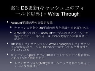 案1: DB更新(キャッシュ上のフィ
ールド以外) + Write Through
• Account更新処理の実装が複雑
• キャッシュ更新とDB更新の両方を意識する必要がある
• JPAを使っており、accountテーブルの全フィールド更
新に比べて、一部フィールドのみ更新する実装コスト
が高い
• DB更新トランザクションとWrite Throughのトランザクシ
ョンが別になり、片方DBでエラーが生じすると整合性が
とれなくなる
• キャッシュへputしたあとDBコミットするまでに整合性が
とれていない期間がある
• トランザクション(AOP)がロールバックされてもキャッ
シュに残り続ける
 