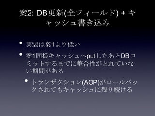 案2: DB更新(全フィールド) + キ
ャッシュ書き込み
• 実装は案1より低い
• 案1同様キャッシュへputしたあとDBコ
ミットするまでに整合性がとれていな
い期間がある
• トランザクション(AOP)がロールバッ
クされてもキャッシュに残り続ける
 