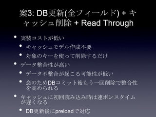 案3: DB更新(全フィールド) + キ
ャッシュ削除 + Read Through
• 実装コストが低い
• キャッシュモデル作成不要
• 対象のキーを使って削除するだけ
• データ整合性が高い
• データ不整合が起こる可能性が低い
• 念のためDBコミット後もう一回削除で整合性
を高められる
• キャッシュに初回読み込み時は連ポンスタイム
が遅くなる
• DB更新後にpreloadで対応
 