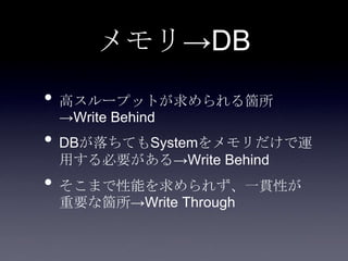 メモリ→DB
• 高スループットが求められる箇所
→Write Behind
• DBが落ちてもSystemをメモリだけで運
用する必要がある→Write Behind
• そこまで性能を求められず、一貫性が
重要な箇所→Write Through
 
