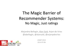 The	
  Magic	
  Barrier	
  of	
  	
  
Recommender	
  Systems:	
  
No	
  Magic,	
  Just	
  ra;ngs	
  
Alejandro	
  Bellogín,	
  Alan	
  Said,	
  Arjen	
  de	
  Vries	
  
@abellogin,	
  @alansaid,	
  @arjenpdevries	
  
	
  
UMAP	
  2014	
  
2014-­‐07-­‐08	
  
 