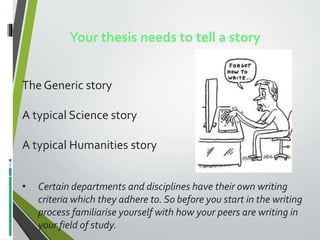 Your thesis needs to tell a story
The Generic story
A typical Science story
A typical Humanities story
• Certain departments and disciplines have their own writing
criteria which they adhere to. So before you start in the writing
process familiarise yourself with how your peers are writing in
your field of study.
 