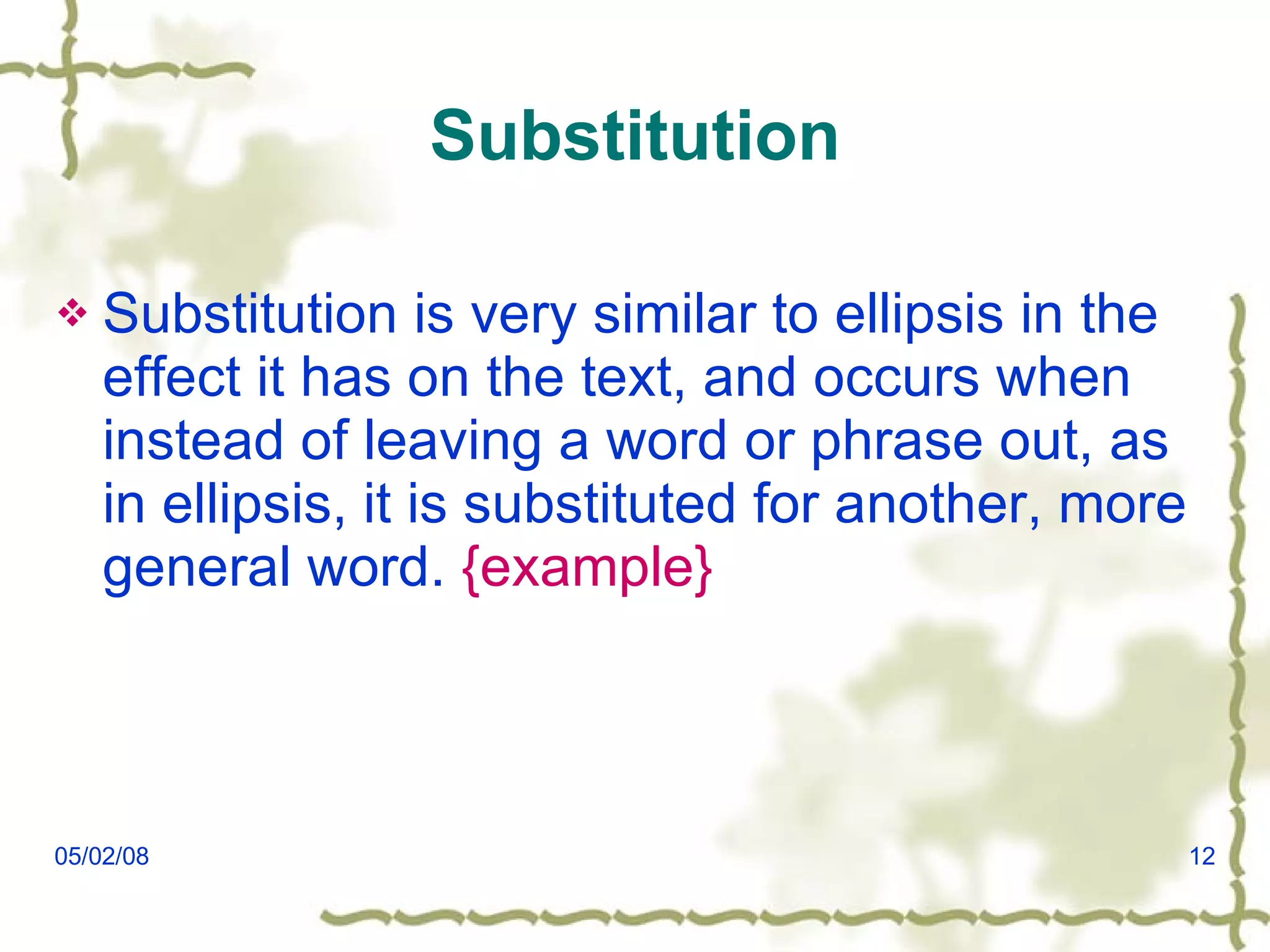 Substitution Substitution is very similar to ellipsis in the effect it has on the text, and occurs when instead of leaving a word or phrase out, as in ellipsis, it is substituted for another, more general word.  {example} 