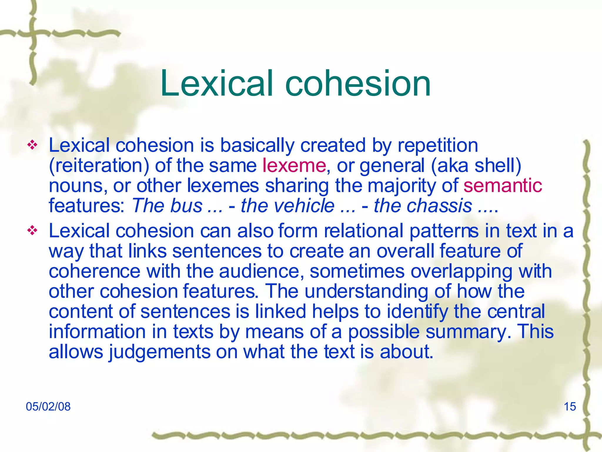 Lexical cohesion  Lexical cohesion is basically created by repetition (reiteration) of the same  lexeme , or general (aka shell) nouns, or other lexemes sharing the majority of  semantic  features:  The bus ...  -  the vehicle ...  -  the chassis ... . Lexical cohesion can also form relational patterns in text in a way that links sentences to create an overall feature of coherence with the audience, sometimes overlapping with other cohesion features. The understanding of how the content of sentences is linked helps to identify the central information in texts by means of a possible summary. This allows judgements on what the text is about. 