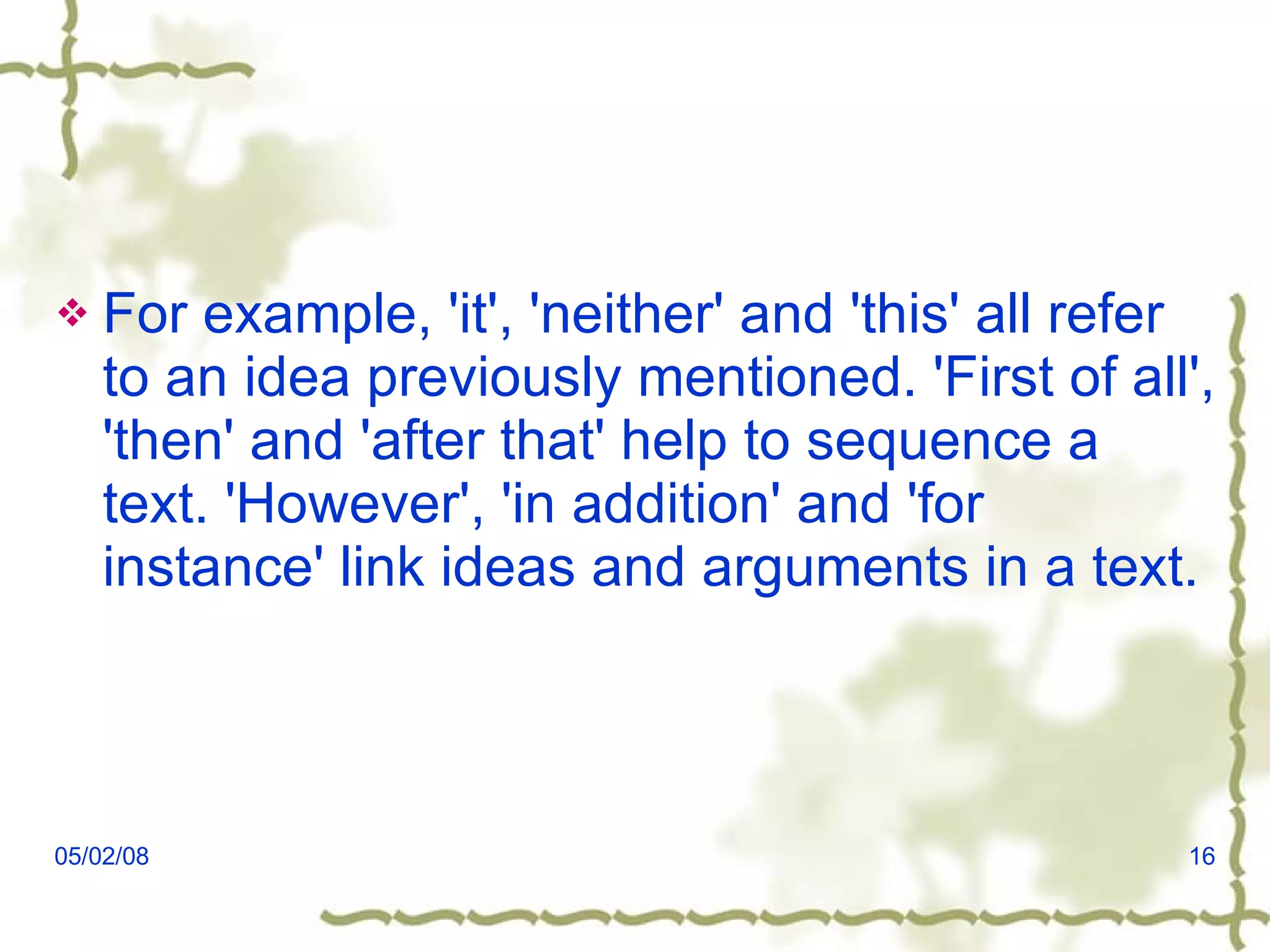 For example, 'it', 'neither' and 'this' all refer to an idea previously mentioned. 'First of all', 'then' and 'after that' help to sequence a text. 'However', 'in addition' and 'for instance' link ideas and arguments in a text. 