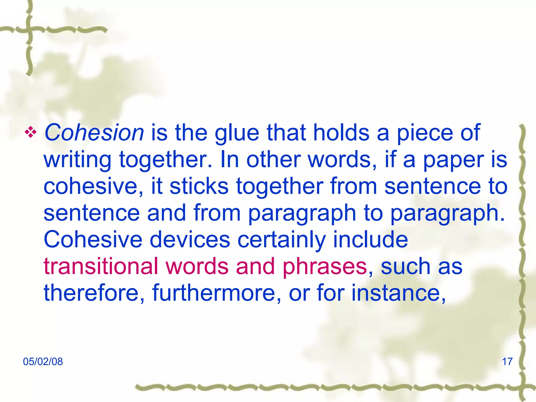 Cohesion  is the glue that holds a piece of writing together. In other words, if a paper is cohesive, it sticks together from sentence to sentence and from paragraph to paragraph. Cohesive devices certainly include  transitional words and phrases , such as therefore, furthermore, or for instance,  