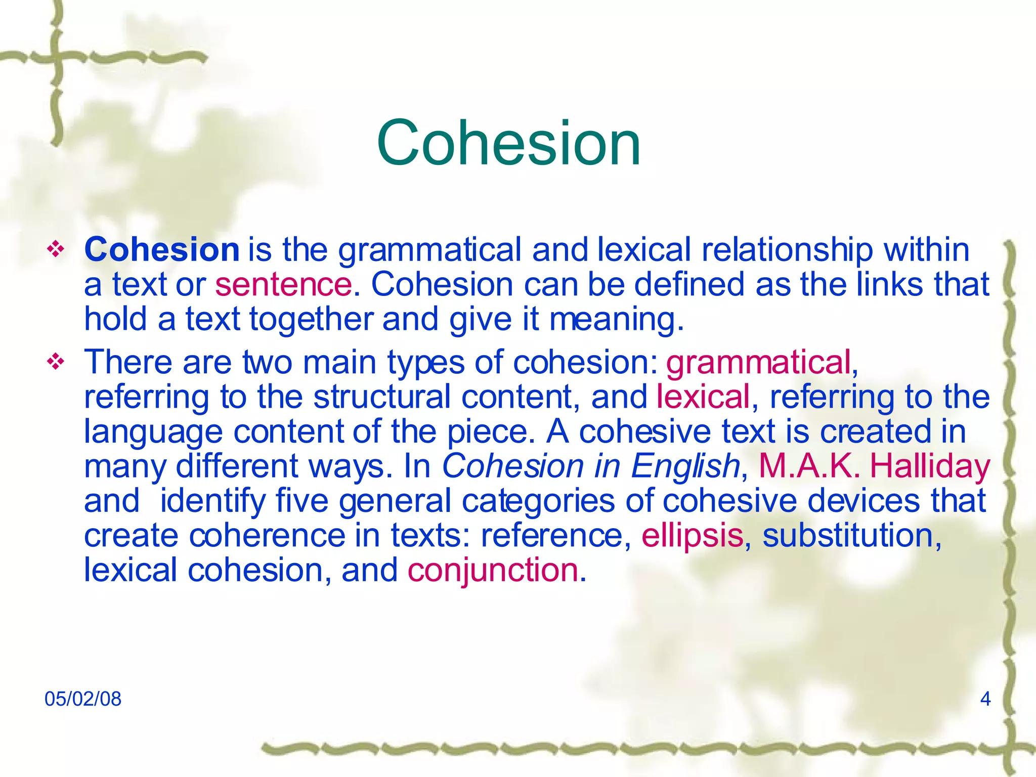 Cohesion  Cohesion  is the grammatical and lexical relationship within a text or  sentence . Cohesion can be defined as the links that hold a text together and give it meaning. There are two main types of cohesion:  grammatical , referring to the structural content, and  lexical , referring to the language content of the piece. A cohesive text is created in many different ways. In  Cohesion in English ,  M.A.K.  Halliday  and  identify five general categories of cohesive devices that create coherence in texts: reference,  ellipsis , substitution, lexical cohesion, and  conjunction . 