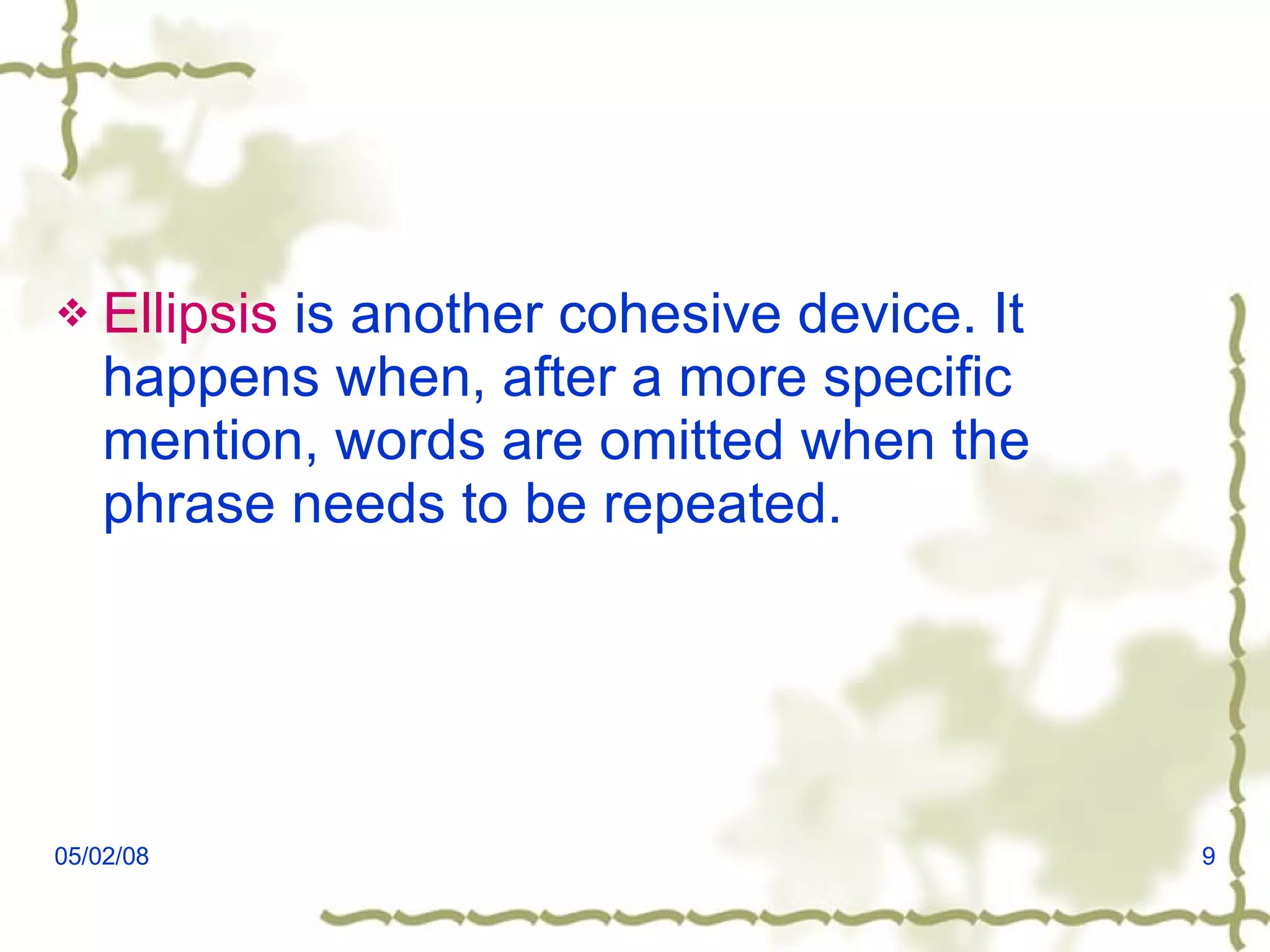 Ellipsis  is another cohesive device. It happens when, after a more specific mention, words are omitted when the phrase needs to be repeated. 