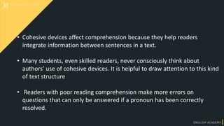 • Cohesive devices affect comprehension because they help readers
integrate information between sentences in a text.
• Many students, even skilled readers, never consciously think about
authors’ use of cohesive devices. It is helpful to draw attention to this kind
of text structure
• Readers with poor reading comprehension make more errors on
questions that can only be answered if a pronoun has been correctly
resolved.
 