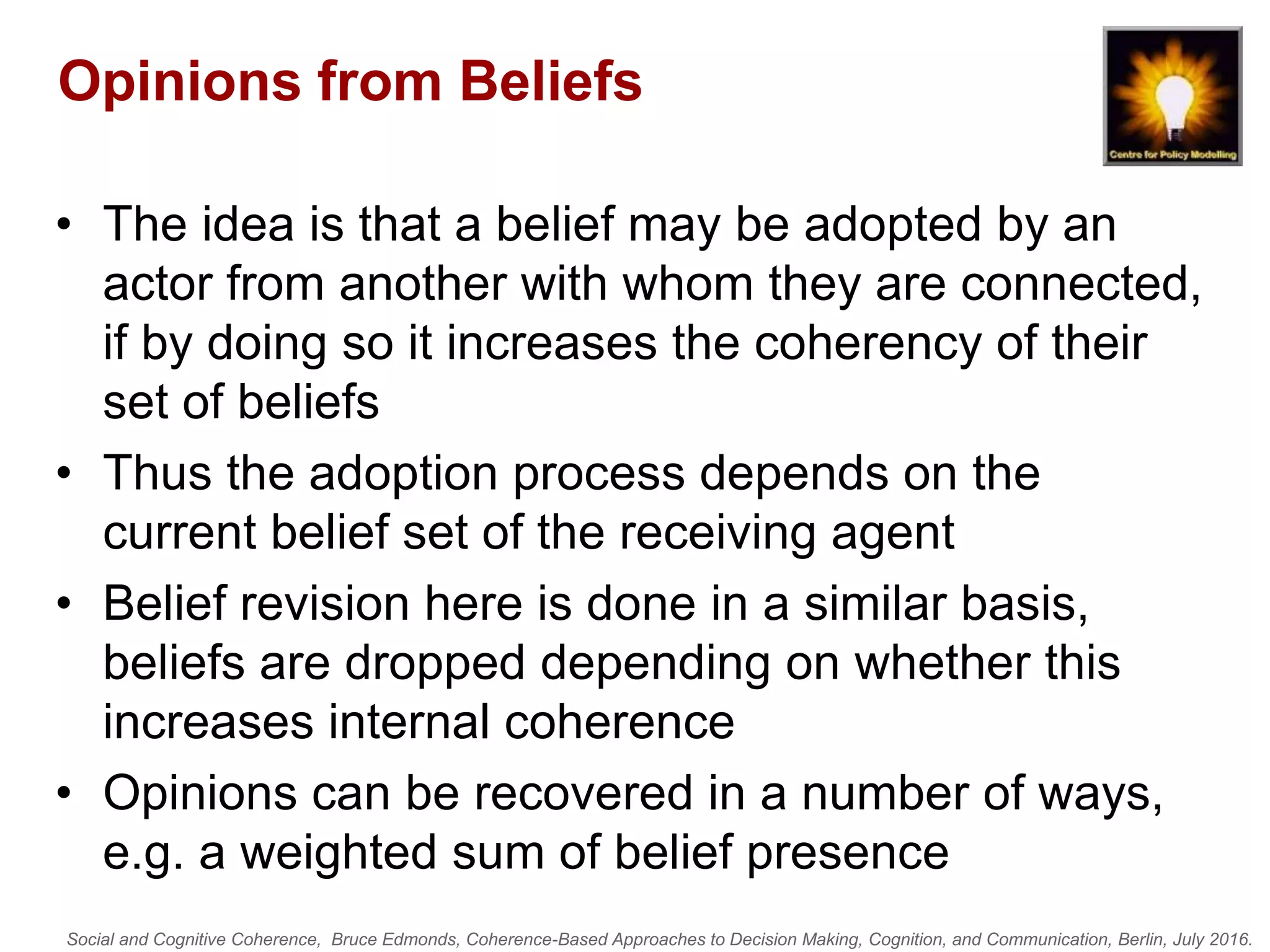 Social and Cognitive Coherence, Bruce Edmonds, Coherence-Based Approaches to Decision Making, Cognition, and Communication, Berlin, July 2016.
Opinions from Beliefs
• The idea is that a belief may be adopted by an
actor from another with whom they are connected,
if by doing so it increases the coherency of their
set of beliefs
• Thus the adoption process depends on the
current belief set of the receiving agent
• Belief revision here is done in a similar basis,
beliefs are dropped depending on whether this
increases internal coherence
• Opinions can be recovered in a number of ways,
e.g. a weighted sum of belief presence
 