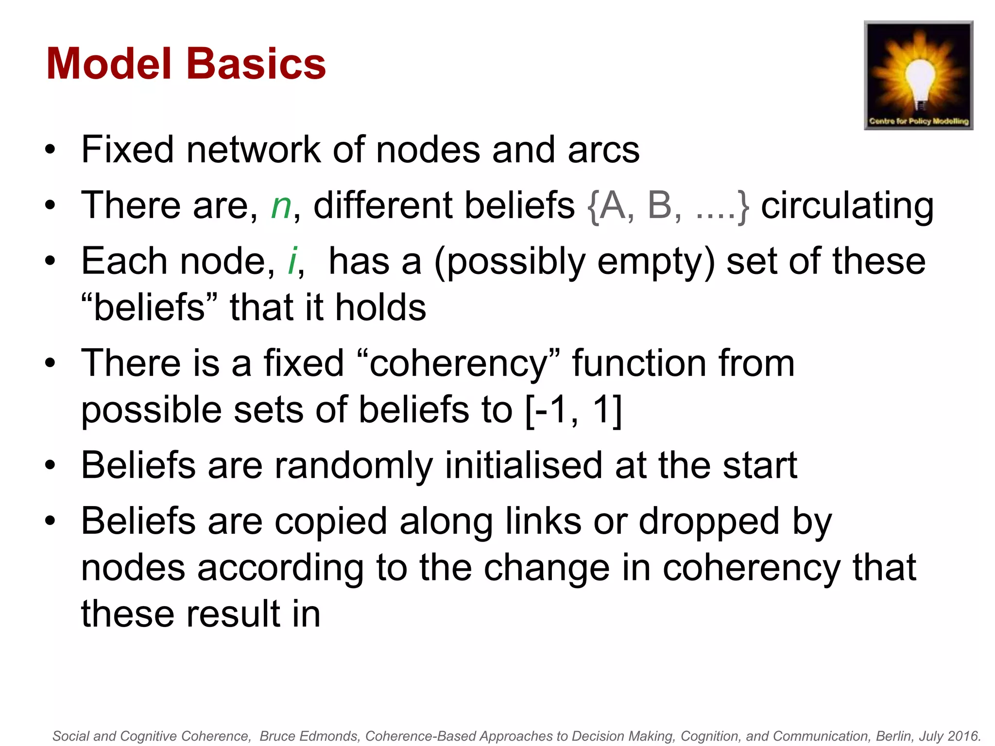 Social and Cognitive Coherence, Bruce Edmonds, Coherence-Based Approaches to Decision Making, Cognition, and Communication, Berlin, July 2016.
Model Basics
• Fixed network of nodes and arcs
• There are, n, different beliefs {A, B, ....} circulating
• Each node, i, has a (possibly empty) set of these
“beliefs” that it holds
• There is a fixed “coherency” function from
possible sets of beliefs to [-1, 1]
• Beliefs are randomly initialised at the start
• Beliefs are copied along links or dropped by
nodes according to the change in coherency that
these result in
 