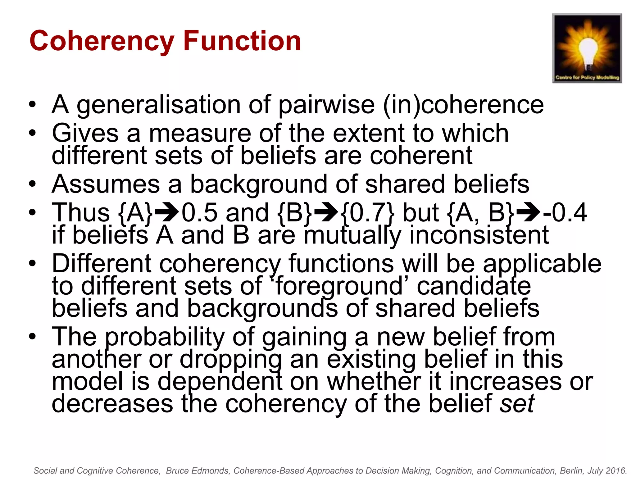 Social and Cognitive Coherence, Bruce Edmonds, Coherence-Based Approaches to Decision Making, Cognition, and Communication, Berlin, July 2016.
Coherency Function
• A generalisation of pairwise (in)coherence
• Gives a measure of the extent to which
different sets of beliefs are coherent
• Assumes a background of shared beliefs
• Thus {A}0.5 and {B}{0.7} but {A, B}-0.4
if beliefs A and B are mutually inconsistent
• Different coherency functions will be applicable
to different sets of ‘foreground’ candidate
beliefs and backgrounds of shared beliefs
• The probability of gaining a new belief from
another or dropping an existing belief in this
model is dependent on whether it increases or
decreases the coherency of the belief set
 