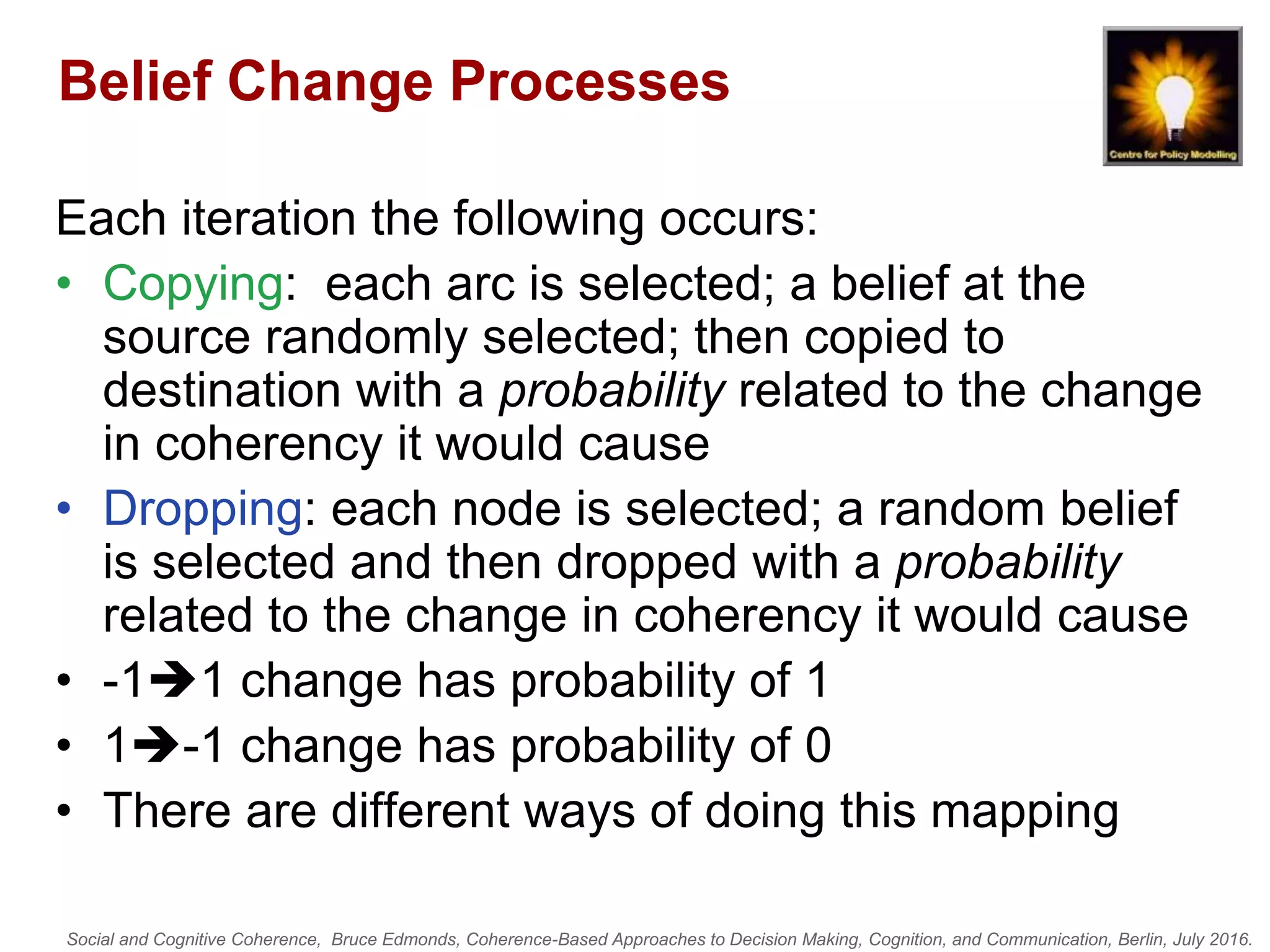 Social and Cognitive Coherence, Bruce Edmonds, Coherence-Based Approaches to Decision Making, Cognition, and Communication, Berlin, July 2016.
Belief Change Processes
Each iteration the following occurs:
• Copying: each arc is selected; a belief at the
source randomly selected; then copied to
destination with a probability related to the change
in coherency it would cause
• Dropping: each node is selected; a random belief
is selected and then dropped with a probability
related to the change in coherency it would cause
• -11 change has probability of 1
• 1-1 change has probability of 0
• There are different ways of doing this mapping
 
