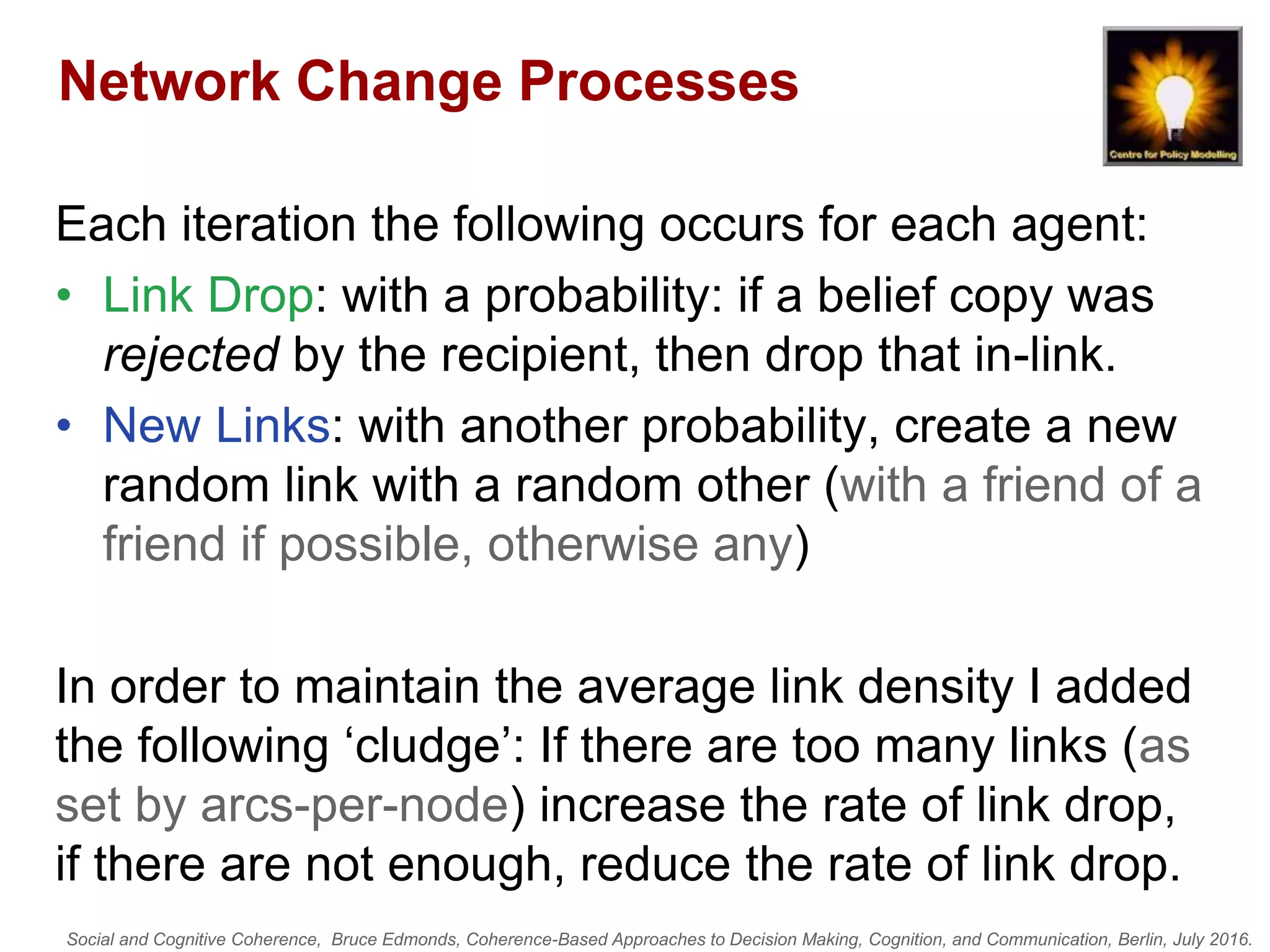 Social and Cognitive Coherence, Bruce Edmonds, Coherence-Based Approaches to Decision Making, Cognition, and Communication, Berlin, July 2016.
Network Change Processes
Each iteration the following occurs for each agent:
• Link Drop: with a probability: if a belief copy was
rejected by the recipient, then drop that in-link.
• New Links: with another probability, create a new
random link with a random other (with a friend of a
friend if possible, otherwise any)
In order to maintain the average link density I added
the following ‘cludge’: If there are too many links (as
set by arcs-per-node) increase the rate of link drop,
if there are not enough, reduce the rate of link drop.
 