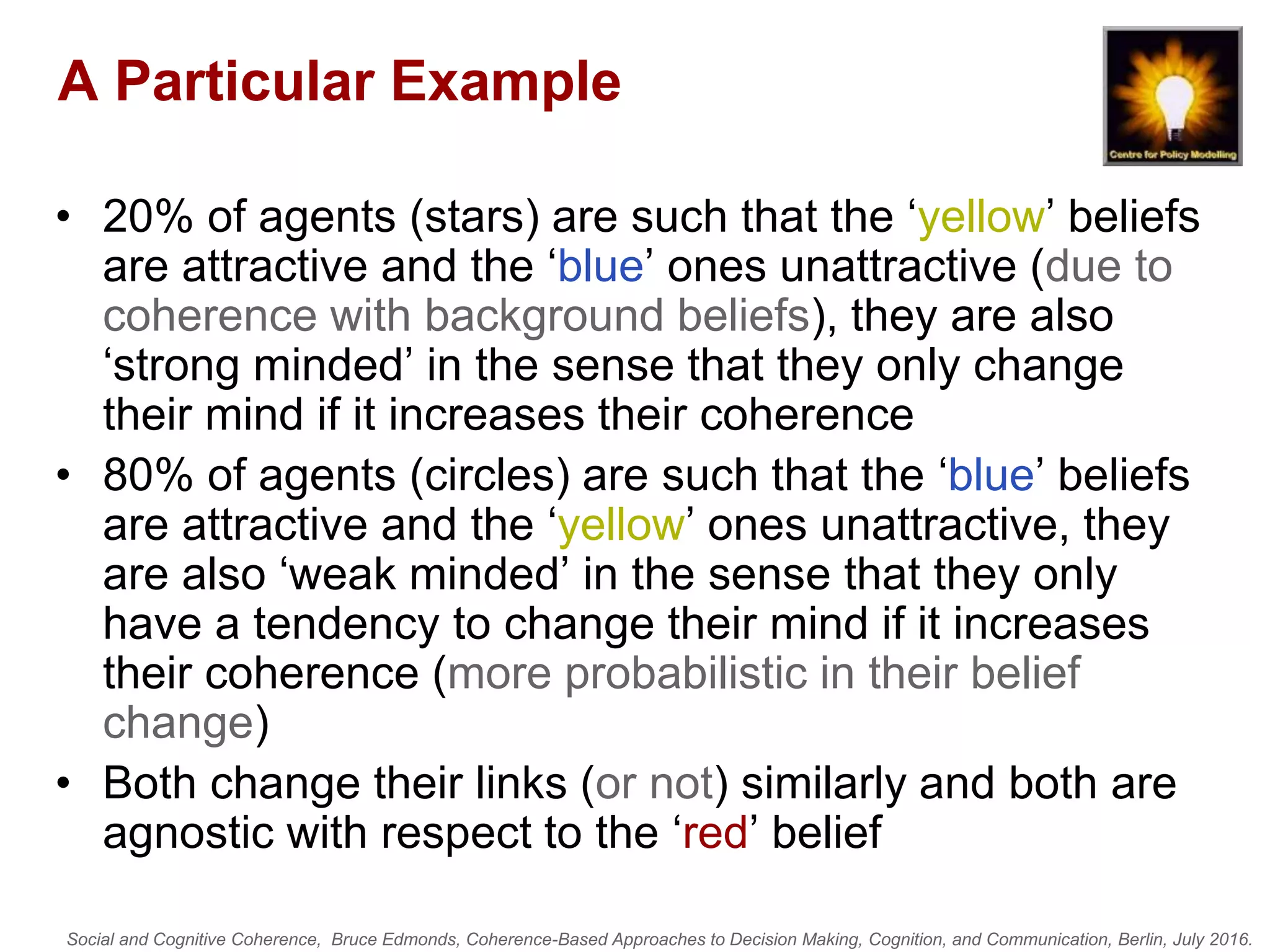 Social and Cognitive Coherence, Bruce Edmonds, Coherence-Based Approaches to Decision Making, Cognition, and Communication, Berlin, July 2016.
A Particular Example
• 20% of agents (stars) are such that the ‘yellow’ beliefs
are attractive and the ‘blue’ ones unattractive (due to
coherence with background beliefs), they are also
‘strong minded’ in the sense that they only change
their mind if it increases their coherence
• 80% of agents (circles) are such that the ‘blue’ beliefs
are attractive and the ‘yellow’ ones unattractive, they
are also ‘weak minded’ in the sense that they only
have a tendency to change their mind if it increases
their coherence (more probabilistic in their belief
change)
• Both change their links (or not) similarly and both are
agnostic with respect to the ‘red’ belief
 