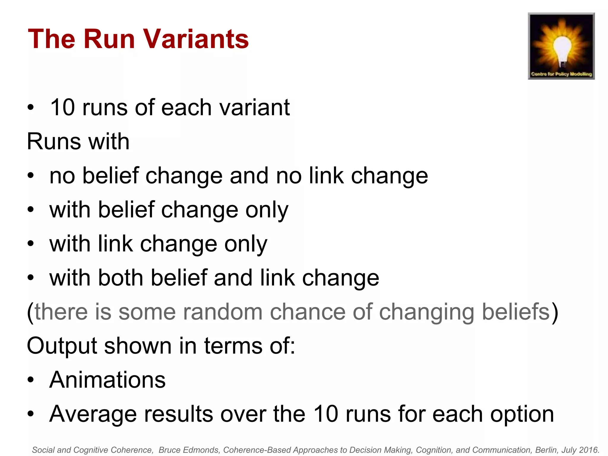 Social and Cognitive Coherence, Bruce Edmonds, Coherence-Based Approaches to Decision Making, Cognition, and Communication, Berlin, July 2016.
The Run Variants
• 10 runs of each variant
Runs with
• no belief change and no link change
• with belief change only
• with link change only
• with both belief and link change
(there is some random chance of changing beliefs)
Output shown in terms of:
• Animations
• Average results over the 10 runs for each option
 