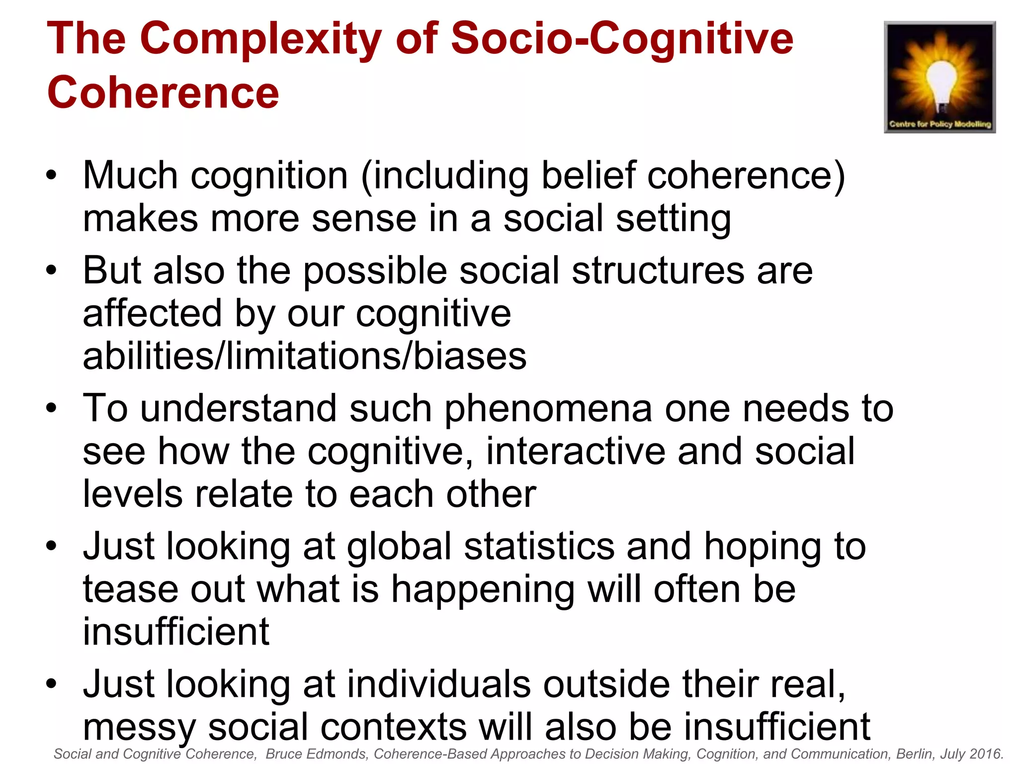 Social and Cognitive Coherence, Bruce Edmonds, Coherence-Based Approaches to Decision Making, Cognition, and Communication, Berlin, July 2016.
The Complexity of Socio-Cognitive
Coherence
• Much cognition (including belief coherence)
makes more sense in a social setting
• But also the possible social structures are
affected by our cognitive
abilities/limitations/biases
• To understand such phenomena one needs to
see how the cognitive, interactive and social
levels relate to each other
• Just looking at global statistics and hoping to
tease out what is happening will often be
insufficient
• Just looking at individuals outside their real,
messy social contexts will also be insufficient
 