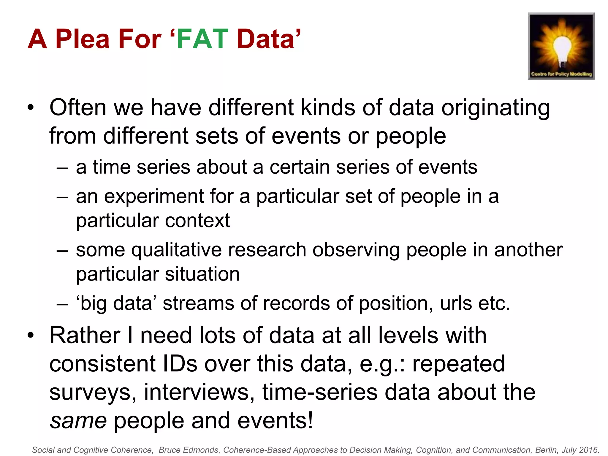 Social and Cognitive Coherence, Bruce Edmonds, Coherence-Based Approaches to Decision Making, Cognition, and Communication, Berlin, July 2016.
A Plea For ‘FAT Data’
• Often we have different kinds of data originating
from different sets of events or people
– a time series about a certain series of events
– an experiment for a particular set of people in a
particular context
– some qualitative research observing people in another
particular situation
– ‘big data’ streams of records of position, urls etc.
• Rather I need lots of data at all levels with
consistent IDs over this data, e.g.: repeated
surveys, interviews, time-series data about the
same people and events!
 