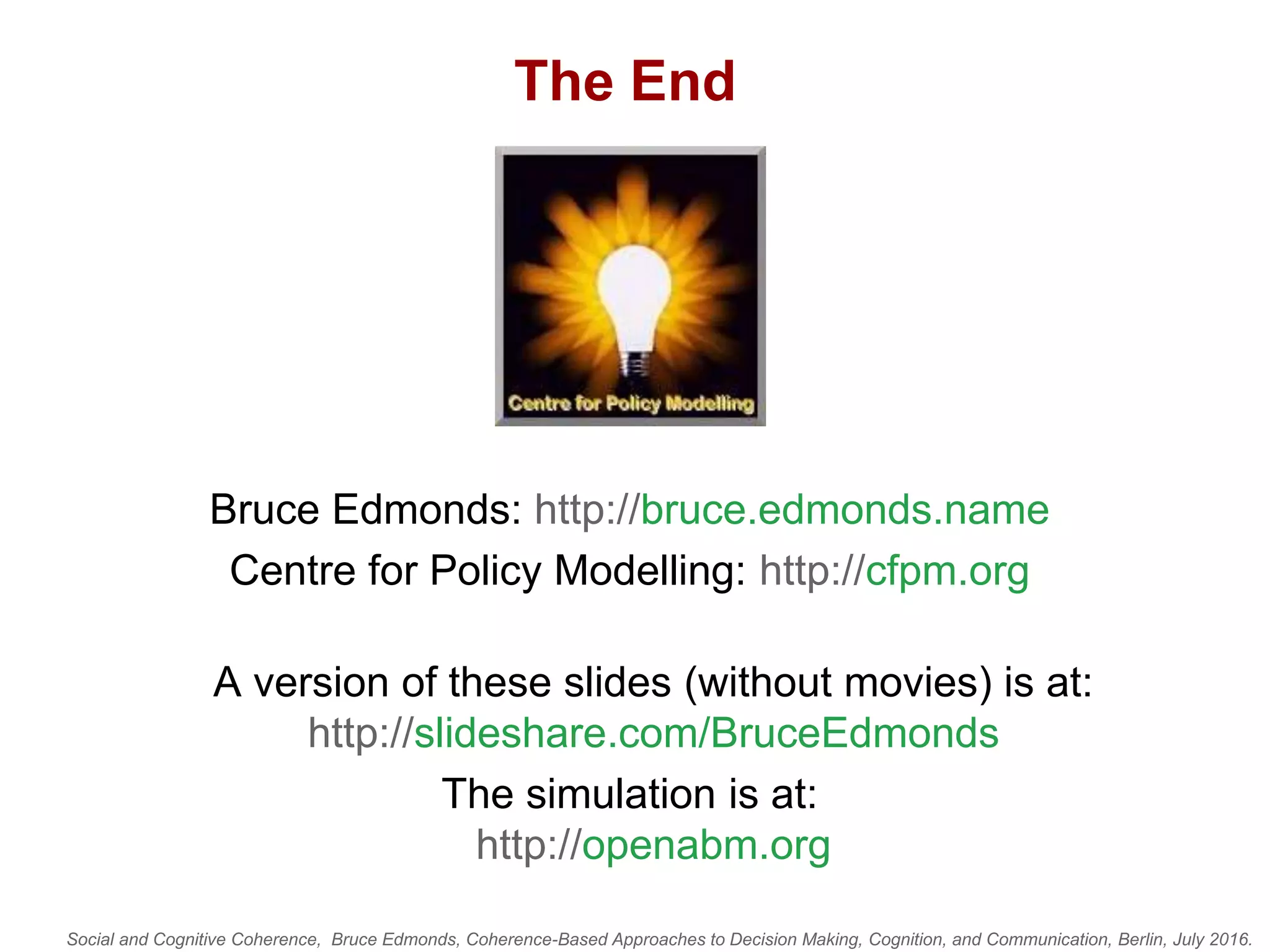 Social and Cognitive Coherence, Bruce Edmonds, Coherence-Based Approaches to Decision Making, Cognition, and Communication, Berlin, July 2016.
The End
Bruce Edmonds: http://bruce.edmonds.name
Centre for Policy Modelling: http://cfpm.org
A version of these slides (without movies) is at:
http://slideshare.com/BruceEdmonds
The simulation is at:
http://openabm.org
 