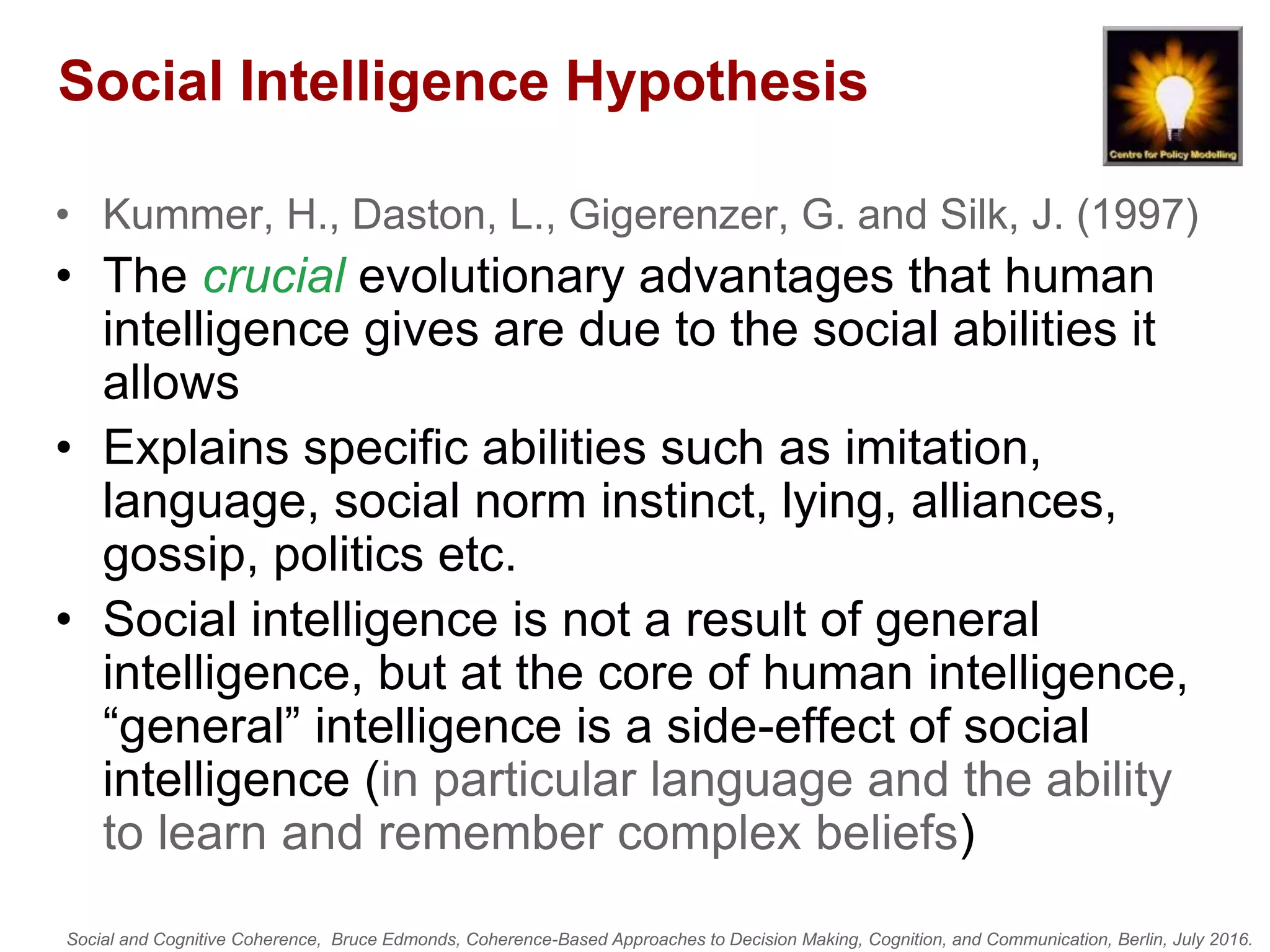 Social and Cognitive Coherence, Bruce Edmonds, Coherence-Based Approaches to Decision Making, Cognition, and Communication, Berlin, July 2016.
Social Intelligence Hypothesis
• Kummer, H., Daston, L., Gigerenzer, G. and Silk, J. (1997)
• The crucial evolutionary advantages that human
intelligence gives are due to the social abilities it
allows
• Explains specific abilities such as imitation,
language, social norm instinct, lying, alliances,
gossip, politics etc.
• Social intelligence is not a result of general
intelligence, but at the core of human intelligence,
“general” intelligence is a side-effect of social
intelligence (in particular language and the ability
to learn and remember complex beliefs)
 