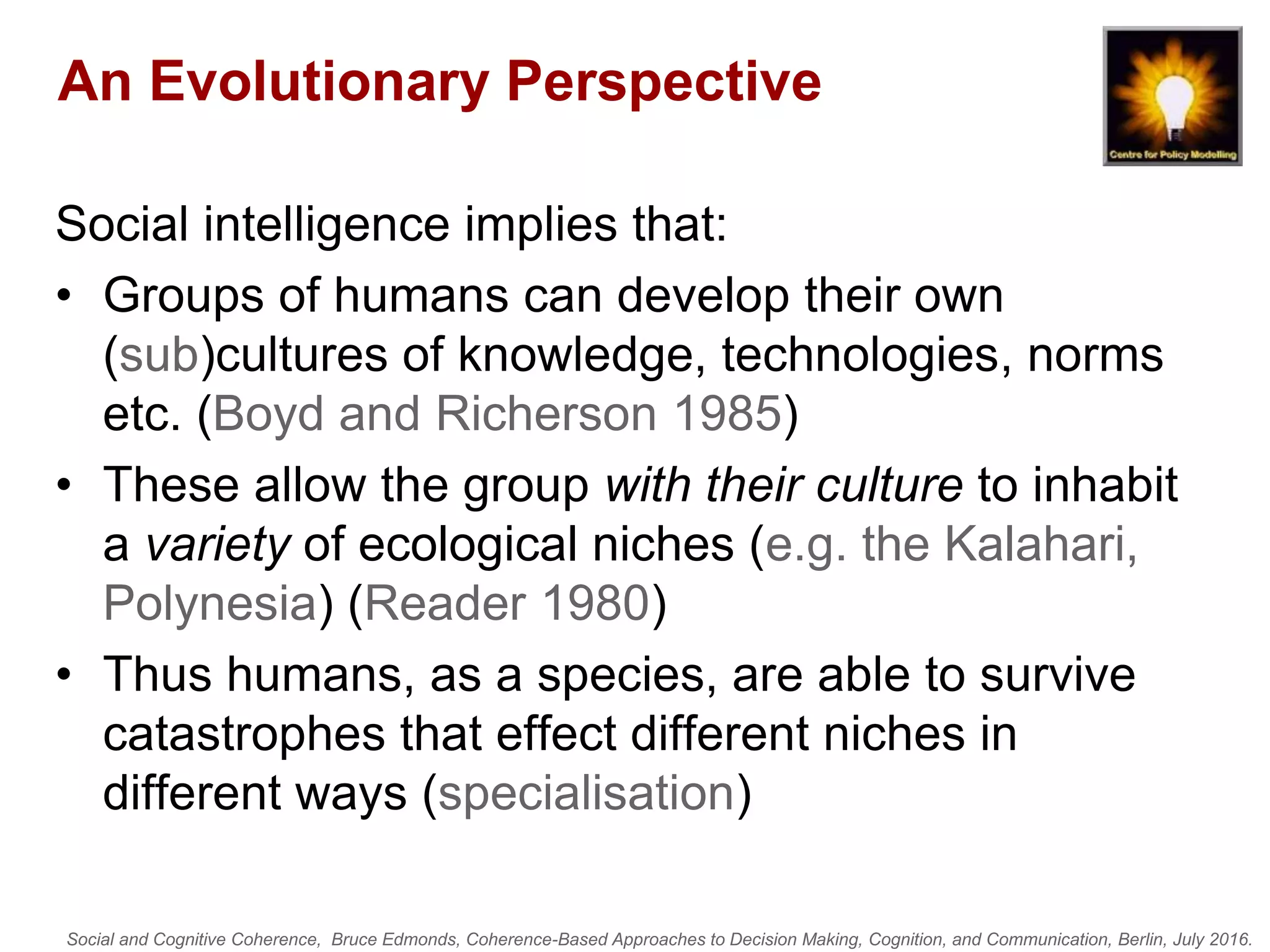 Social and Cognitive Coherence, Bruce Edmonds, Coherence-Based Approaches to Decision Making, Cognition, and Communication, Berlin, July 2016.
An Evolutionary Perspective
Social intelligence implies that:
• Groups of humans can develop their own
(sub)cultures of knowledge, technologies, norms
etc. (Boyd and Richerson 1985)
• These allow the group with their culture to inhabit
a variety of ecological niches (e.g. the Kalahari,
Polynesia) (Reader 1980)
• Thus humans, as a species, are able to survive
catastrophes that effect different niches in
different ways (specialisation)
 