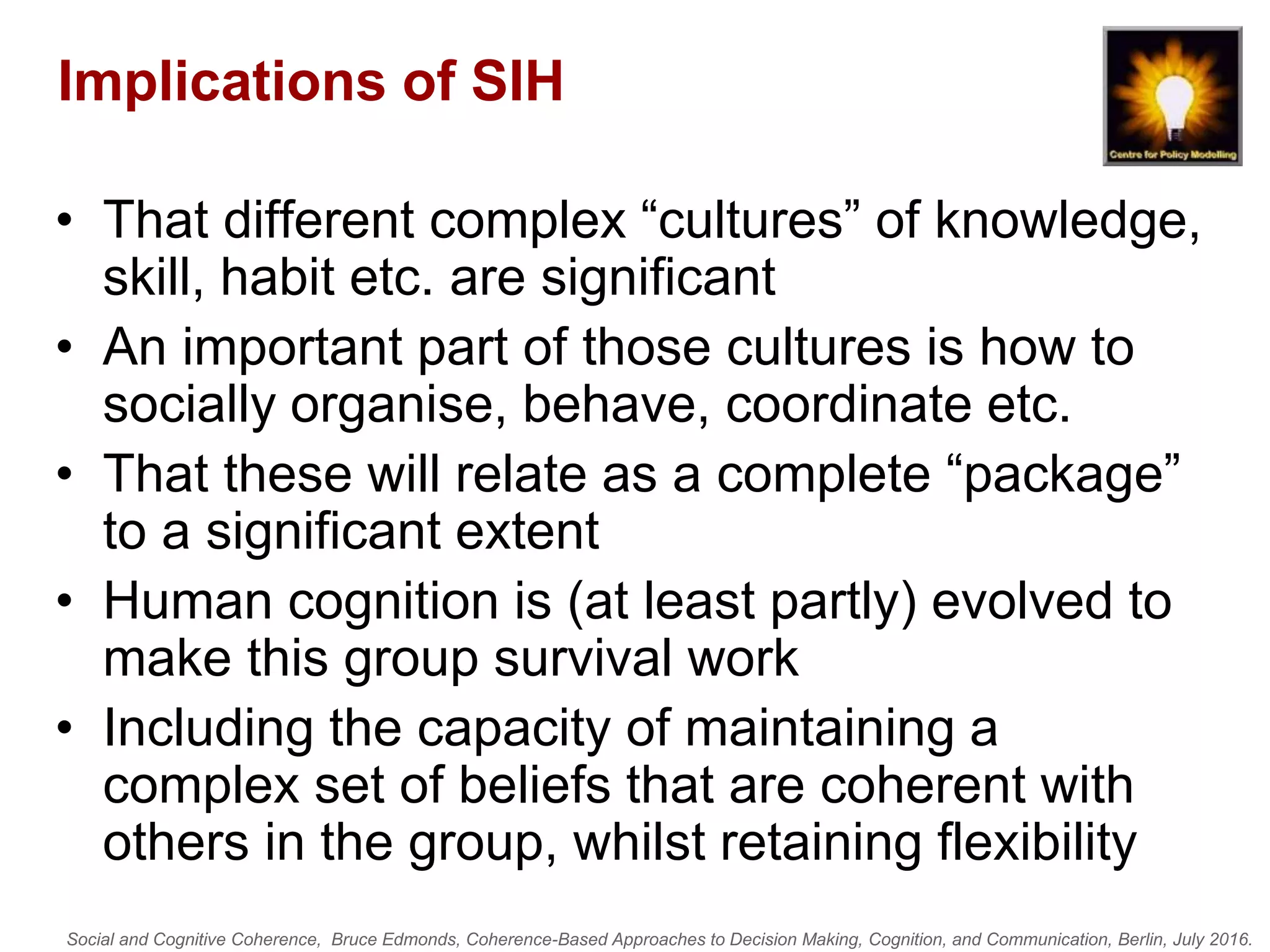 Social and Cognitive Coherence, Bruce Edmonds, Coherence-Based Approaches to Decision Making, Cognition, and Communication, Berlin, July 2016.
Implications of SIH
• That different complex “cultures” of knowledge,
skill, habit etc. are significant
• An important part of those cultures is how to
socially organise, behave, coordinate etc.
• That these will relate as a complete “package”
to a significant extent
• Human cognition is (at least partly) evolved to
make this group survival work
• Including the capacity of maintaining a
complex set of beliefs that are coherent with
others in the group, whilst retaining flexibility
 
