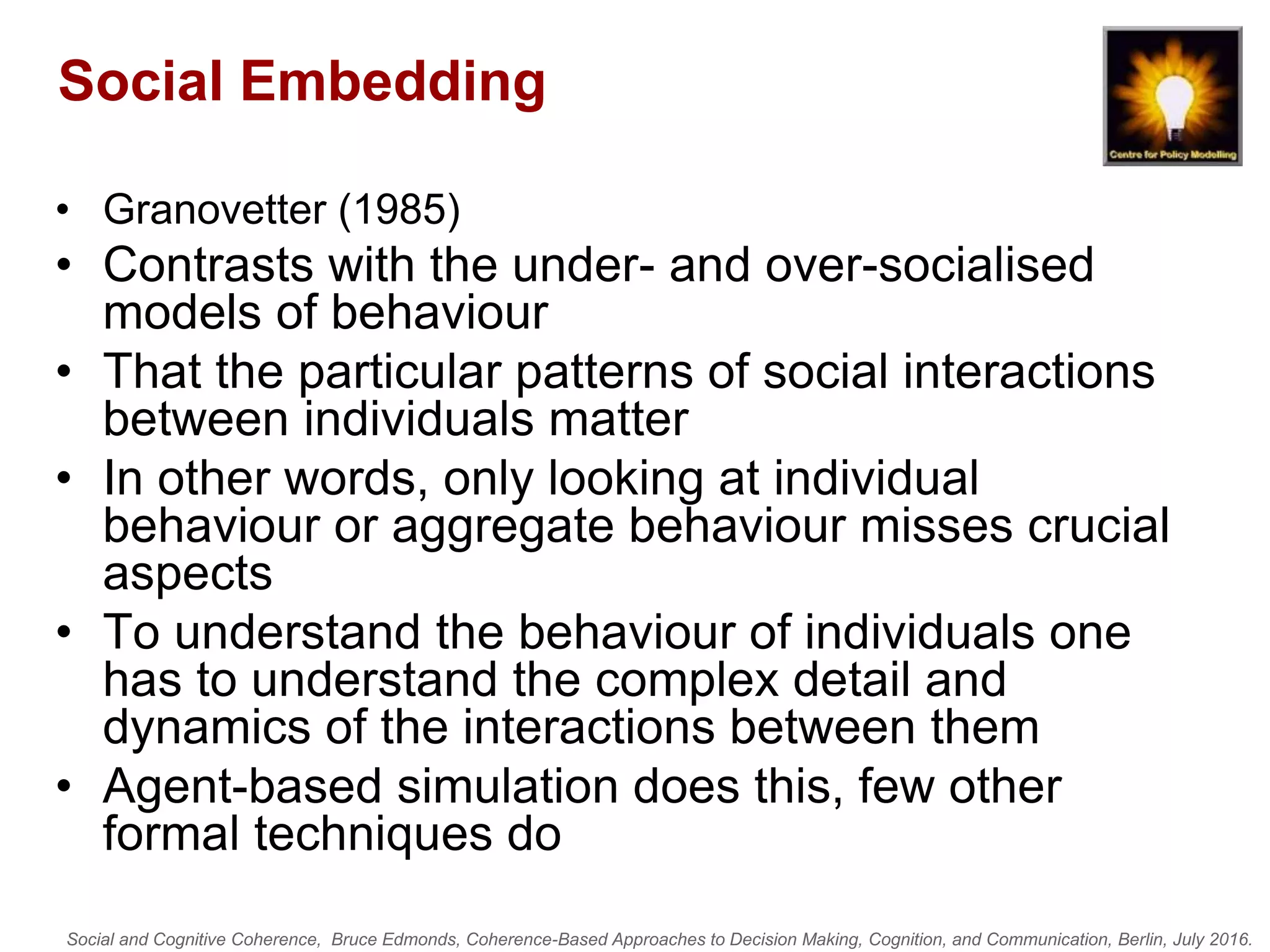 Social and Cognitive Coherence, Bruce Edmonds, Coherence-Based Approaches to Decision Making, Cognition, and Communication, Berlin, July 2016.
Social Embedding
• Granovetter (1985)
• Contrasts with the under- and over-socialised
models of behaviour
• That the particular patterns of social interactions
between individuals matter
• In other words, only looking at individual
behaviour or aggregate behaviour misses crucial
aspects
• To understand the behaviour of individuals one
has to understand the complex detail and
dynamics of the interactions between them
• Agent-based simulation does this, few other
formal techniques do
 