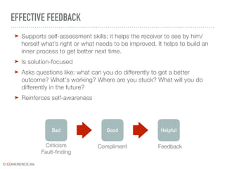 © COHERENCE.life
EFFECTIVE FEEDBACK
➤ Supports self-assessment skills: it helps the receiver to see by him/
herself what’s right or what needs to be improved. It helps to build an
inner process to get better next time.
➤ Is solution-focused
➤ Asks questions like: what can you do differently to get a better
outcome? What's working? Where are you stuck? What will you do
differently in the future?
➤ Reinforces self-awareness
Bad Good Helpful
Criticism
Fault-finding
Compliment Feedback
 