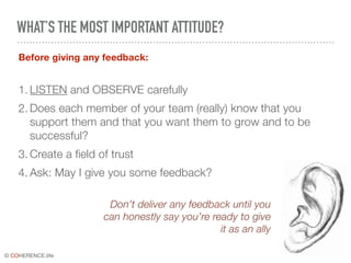 © COHERENCE.life
WHAT’S THE MOST IMPORTANT ATTITUDE?
Before giving any feedback:
1. LISTEN and OBSERVE carefully
2. Does each member of your team (really) know that you
support them and that you want them to grow and to be
successful?
3. Create a field of trust
4. Ask: May I give you some feedback?
Don’t deliver any feedback until you
can honestly say you’re ready to give
it as an ally
 