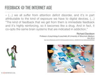 © COHERENCE.life
FEEDBACK @ THE INTERNET AGE
«  (…) we all suffer from attention deficit disorder, and it's in part
attributable to the kind of exposure we have to digital devices. (…)
"The kind of feedback that we get from them is immediate feedback
and it's highly reinforcing, so it becomes like a drug. And in fact, it
co-opts the same brain systems that are indicated in addiction."
Richard Davidson
Professor of psychology & psychiatry @ University of Wisconsin-Madison
Oct 2014
http://www.hufﬁngtonpost.com/2014/10/03/neuroscientist-richard-da_n_5923648.html?ncid=fcbklnkushpmg00000063
 