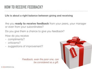 © COHERENCE.life
HOW TO RECEIVE FEEDBACK?
Are you ready to receive feedback from your peers, your manager
or even from your subordinates?
Do you give them a chance to give you feedback?
How do you receive
- compliments?
- criticisms?
- suggestions of improvement?
Life is about a right balance between giving and receiving
FEEDBACK
Feedback, even the poor one, can
be considered as a gift.
 
