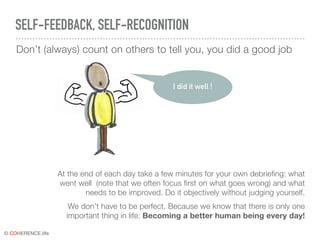 © COHERENCE.life
SELF-FEEDBACK, SELF-RECOGNITION
Don’t (always) count on others to tell you, you did a good job
At the end of each day take a few minutes for your own debriefing: what
went well (note that we often focus first on what goes wrong) and what
needs to be improved. Do it objectively without judging yourself.
We don’t have to be perfect. Because we know that there is only one
important thing in life: Becoming a better human being every day!
I did it well !
 