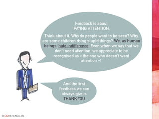 © COHERENCE.life
Feedback is about
PAYING ATTENTION.
Think about it. Why do people want to be seen? Why
are some children doing stupid things? We, as human
beings, hate indifference. Even when we say that we
don’t need attention, we appreciate to be
recognised as « the one who doesn’t want
attention »!
And the first
feedback we can
always give is
THANK YOU
 