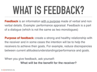 © COHERENCE.life
WHAT IS FEEDBACK?
Feedback is an information with a purpose made of verbal and non
verbal details. Example: performance appraisal. Feedback is a part
of a dialogue (which is not the same as two monologues)
Purpose of feedback: create a strong and healthy relationship with
the receiver and in some cases the intention will be to help the
receivers to achieve their goals. For example, reduce discrepancies
between current attitudes/understandings/performance and goals.
When you give feedback, ask yourself:
What will be the beneﬁt for the receiver?
 