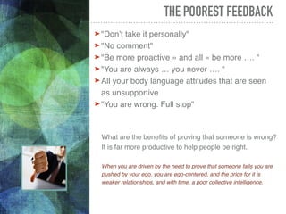 © COHERENCE.life
THE POOREST FEEDBACK
➤ "Don’t take it personally"
➤ "No comment"
➤ "Be more proactive » and all « be more …. "
➤ "You are always … you never …. "
➤ All your body language attitudes that are seen
as unsupportive
➤ "You are wrong. Full stop"
What are the benefits of proving that someone is wrong?
It is far more productive to help people be right.
When you are driven by the need to prove that someone fails you are
pushed by your ego, you are ego-centered, and the price for it is
weaker relationships, and with time, a poor collective intelligence.
 