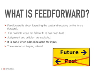 © COHERENCE.life
WHAT IS FEEDFORWARD?
➤ Feedforward is about forgetting the past and focusing on the future
(forward).
➤ It is possible when the field of trust has been built.
➤ Judgement and criticism are excluded.
➤ It is done when someone asks for input.
➤ The main focus: helping others!
 