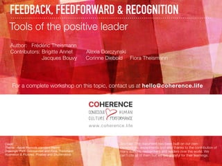 FEEDBACK, FEEDFORWARD & RECOGNITION
www.coherence.life
Tools of the positive leader
Author: Frédéric Theismann
Contributors: Brigitte Annet Alexia Dorczynski
Jacques Bouvy Corinne Diebold Fiora Theismann
For a complete workshop on this topic, contact us at hello@coherence.life
Credit
Theme: Apple Keynote standard theme
Drawings: Patti Dobrowolski and Fiora Theismann
Illustration & Pictures: Pixabay and Shutterstock
Sources: This document has been built on our own
experiences, experiments and also thanks to the contribution of
many authors, researchers and leaders over the world. We
can’t cite all of them but we are grateful for their learnings.
 