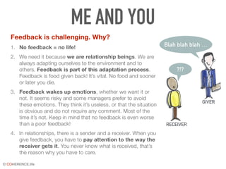 © COHERENCE.life
ME AND YOU
Feedback is challenging. Why?
1. No feedback = no life!
2. We need it because we are relationship beings. We are
always adapting ourselves to the environment and to
others. Feedback is part of this adaptation process.
Feedback is food given back! It’s vital. No food and sooner
or later you die.
3. Feedback wakes up emotions, whether we want it or
not. It seems risky and some managers prefer to avoid
these emotions. They think it’s useless, or that the situation
is obvious and do not require any comment. Most of the
time it’s not. Keep in mind that no feedback is even worse
than a poor feedback!
4. In relationships, there is a sender and a receiver. When you
give feedback, you have to pay attention to the way the
receiver gets it. You never know what is received, that’s
the reason why you have to care.
Blah blah blah …
?!?
GIVER
RECEIVER
 