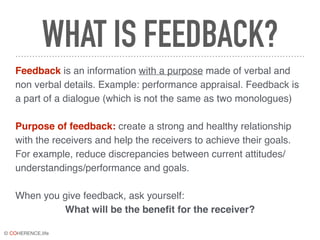 © COHERENCE.life
WHAT IS FEEDBACK?
Feedback is an information with a purpose made of verbal and
non verbal details. Example: performance appraisal. Feedback is
a part of a dialogue (which is not the same as two monologues)
Purpose of feedback: create a strong and healthy relationship
with the receivers and help the receivers to achieve their goals.
For example, reduce discrepancies between current attitudes/
understandings/performance and goals.
When you give feedback, ask yourself:
What will be the benefit for the receiver?
 