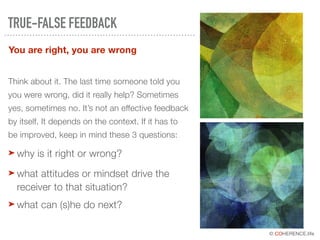 © COHERENCE.life
You are right, you are wrong
TRUE-FALSE FEEDBACK
Think about it. The last time someone told you
you were wrong, did it really help? Sometimes
yes, sometimes no. It’s not an effective feedback
by itself. It depends on the context. If it has to
be improved, keep in mind these 3 questions:
➤ why is it right or wrong?
➤ what attitudes or mindset drive the
receiver to that situation?
➤ what can (s)he do next?
 