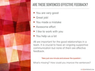 © COHERENCE.life
ARE THESE SENTENCES EFFECTIVE FEEDBACK?
➤ You are very good

➤ Great job! 

➤ You made a mistake

➤ Awesome eﬀort

➤ I like to work with you

➤ You help us a lot
All are important for the good relationships in a
team. It is crucial to have an ongoing supportive
communication but none of them are effective
feedback.
Take just one minute and answer the question :
What’s missing? How could you improve the sentences?
 