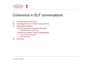 Coherence in ELF conversations
①  Conversational coherence
②  Centrifugal forces in (T)ELF conversations
③  Centripetal strategies
-  Enhancing hearer message relevance
  comprehension monitoring
-  Enhancing speaker meaning accessibility
  monitoring for feedback
  self-monitoring
④  Summary
2 | Andreas Glombitza
 