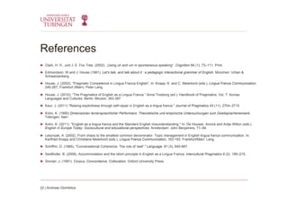 References
►  Clark, H. H., und J. E. Fox Tree. (2002). „Using uh and um in spontaneous speaking“. Cognition 84 (1): 73–111. Print.
►  Edmondson, W and J. House (1981). Let's talk, and talk about it : a pedagogic interactional grammar of English. München: Urban &
Schwarzenberg.
►  House, J. (2002), “Pragmatic Competence in Lingua Franca English”, in: Knapp, K. and C. Meierkord (eds.), Lingua Franca Communication,
245-267, Frankfurt (Main): Peter Lang.
►  House, J. (2010): “The Pragmatics of English as a Lingua Franca.” Anna Trosborg (ed.): Handbook of Pragmatics. Vol. 7: Across
Languages and Cultures. Berlin: Mouton, 363-387
►  Kaur, J. (2011) "Raising explicitness through self-repair in English as a lingua franca." Journal of Pragmatics 43 (11), 2704–2715
►  Kohn, K. (1990) Dimensionen lernersprachlicher Performanz. Theoretische und empirische Untersuchungen zum Zweitsprachenerwerb.
Tübingen: Narr.
►  Kohn, K. (2011). "English as a lingua franca and the Standard English misunderstanding." In: De Houwer, Annick and Antje Wilton (eds.).
English in Europe Today: Sociocultural and educational perspectives. Amsterdam: John Benjamins, 71–94.
►  Lesznyak, A. (2002). From chaos to the smallest common denominator. Topic management in English lingua franca communication. In:
Karlfried Knapp and Christiane Meierkord (eds.), Lingua Franca Communication, 163-193. Frankfurt/Main: Lang.
►  Schiffrin, D. (1985). "Conversational Coherence: The role of 'well'." Language, 61 (3), 640-667.
►  Seidlhofer, B. (2009). Accommodation and the idiom principle in English as a Lingua Franca. Intercultural Pragmatics 6 (2). 195–215.
►  Sinclair, J. (1991). Corpus, Concordance, Collocation. Oxford University Press.
22 | Andreas Glombitza
 