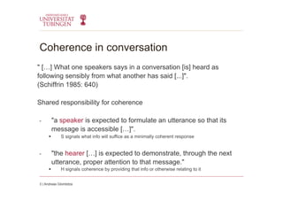 Coherence in conversation
" […] What one speakers says in a conversation [is] heard as
following sensibly from what another has said [...]".
(Schiffrin 1985: 640)
Shared responsibility for coherence
-  "a speaker is expected to formulate an utterance so that its
message is accessible […]".
  S signals what info will suffice as a minimally coherent response
-  "the hearer […] is expected to demonstrate, through the next
utterance, proper attention to that message."
  H signals coherence by providing that info or otherwise relating to it
3 | Andreas Glombitza
 